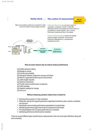Here are some reasons why we need to measure performance
q Enables decision making
q Manage by results
q Promote accountability
q Distinguish between programme success and failure
q Allow for organisational learning and improvement
q Justify budget requests
q Optimize Investments
q Provide means of performance comparison
q Fulfill mandates
q Establish catalysts for change
q And so on…
Without measuring, decision makers have no basis for:
ü Knowing what is going on in their enterprise
ü Effectively making and supporting decisions regarding Investments, plans, policies, schedules,
and structure
ü Specifically communicating performance expectations to subordinates
ü Identifying performance gaps that should be analyzed and eliminated
ü Providing feedback that compares performance to a standard
ü Identifying performance that should be rewarded
There are several different types of performance measurements. Here are some basic definitions along with
some examples.
44
QuickTakesSCORE YOUR GOAL
 