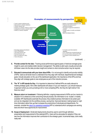 47
(continued)
6. Provide context for the data - Tracking actual performance against goals or historical averages gives
insight to users and enables better decision management. The ability to alert users visually and provide
drill-down views into the data provides insight and context on what corrective action may be required.
7. Educate & communicate with your team about KPIs - It is not enough to identify and provide visibility
of KPIs. Users at all levels have to understand how they align with individual, departmental and strategic
goals. Include education on the use of the dashboard application, the importance of the KPIs and how
they align with strategic goals to new employees as part of the induction process.
8. The “K” in KPI stands for Key - It is important to determine if defined KPIs are really relevant to
meeting strategic goals. All to often dashboards will adopt a if you can measure it, you should measure
it approach where you end up looking at 20 or more competing KPIs. Are they the right metrics? Are
there too many?
9. Measure return on investment - Following definition, ongoing measurement of KPIs can be a barrier to
adoption if it is viewed as a time consuming manual process, the information is not trusted or readily
available. KPI Dashboards automate the process; they enable business information to be acted upon
and can be integrated into the workflow process, saving time. Improved decision making based on right
time information rather than gut feel increases the productivity of individuals and departments. For
example, consider the return on marketing investment KPI to understand which campaigns are working
best and which have opportunity for improvement.
10. Scope of deployment - Small pilot deployments should be used to work through definition,
presentation and measurement of the selected KPI’s. Users will be advocates for adoption if they can
see how the information improves their contribution to the strategic goals. Incremental steps, done really
really well.
SCORE YOUR GOALQuickTakes
 