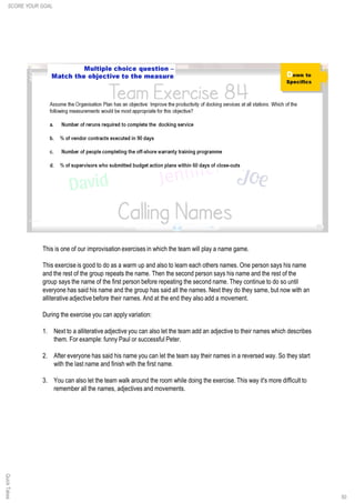 50
This is one of our improvisation exercises in which the team will play a name game.
This exercise is good to do as a warm up and also to learn each others names. One person says his name
and the rest of the group repeats the name. Then the second person says his name and the rest of the
group says the name of the first person before repeating the second name. They continue to do so until
everyone has said his name and the group has said all the names. Next they do they same, but now with an
alliterative adjective before their names. And at the end they also add a movement.
During the exercise you can apply variation:
1. Next to a alliterative adjective you can also let the team add an adjective to their names which describes
them. For example: funny Paul or successful Peter.
2. After everyone has said his name you can let the team say their names in a reversed way. So they start
with the last name and finish with the first name.
3. You can also let the team walk around the room while doing the exercise. This way it's more difficult to
remember all the names, adjectives and movements.
SCORE YOUR GOALQuickTakes
 