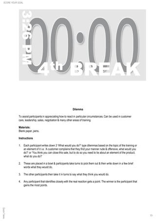 53
QuickTakes
Dilemma
To assist participants in appreciating how to react in particular circumstances. Can be used in customer
care, leadership, sales, negotiation & many other areas of training.
Materials:
Blank paper, pens.
Instructions
1. Each participant writes down 3 ‘What would you do?’ type dilemmas based on the topic of the training or
an element of it i.e. ‘A customer complains that they find your manner rude & offensive, what would you
do?’ or ‘You think you can close this sale, but to do so you need to lie about an element of the product,
what do you do?’
2. These are placed in a bowl & participants take turns to pick them out & then write down in a few brief
words what they would do.
3. The other participants then take it in turns to say what they think you would do.
4. Any participant that identifies closely with the real reaction gets a point. The winner is the participant that
gains the most points.
SCORE YOUR GOAL
 