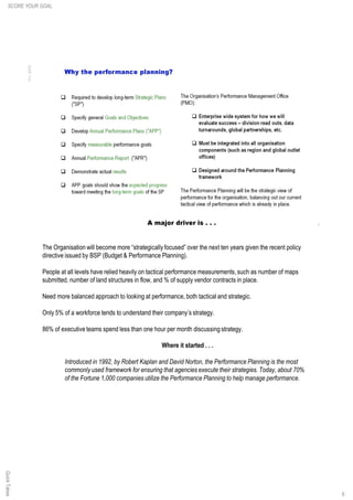 6
The Organisation will become more “strategically focused” over the next ten years given the recent policy
directive issued by BSP (Budget & Performance Planning).
People at all levels have relied heavily on tactical performance measurements,such as number of maps
submitted, number of land structures in flow, and % of supply vendor contracts in place.
Need more balanced approach to looking at performance, both tactical and strategic.
Only 5% of a workforce tends to understand their company’s strategy.
86% of executive teams spend less than one hour per month discussing strategy.
Where it started . . .
Introduced in 1992, by Robert Kaplan and David Norton, the Performance Planning is the most
commonly used framework for ensuring that agencies execute their strategies. Today, about 70%
of the Fortune 1,000 companies utilize the Performance Planning to help manage performance.
SCORE YOUR GOALQuickTakes
 