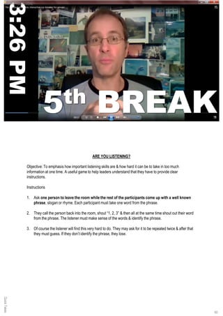 QuickTakes
60
ARE YOU LISTENING?
Objective: To emphasis how important listening skills are & how hard it can be to take in too much
information at one time. A useful game to help leaders understand that they have to provide clear
instructions.
Instructions
1. Ask one person to leave the room while the rest of the participants come up with a well known
phrase, slogan or rhyme. Each participant must take one word from the phrase.
2. They call the person back into the room, shout “1, 2, 3” & then all at the same time shout out their word
from the phrase. The listener must make sense of the words & identify the phrase.
3. Of course the listener will find this very hard to do. They may ask for it to be repeated twice & after that
they must guess. If they don’t identify the phrase, they lose.
SCORE YOUR GOAL
 