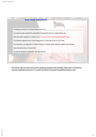 62
How did we help one client improve their operating procedures that ultimately helped them increase their
customer satisfaction index by 2.5 -5 points? Our Senior Consultant Greg Morley explains more.
SCORE YOUR GOALQuickTakes
 