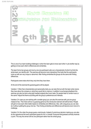 QuickTakes
66
This is one of our team building challenges in which the team gets to know each other in yet another way by
getting to know each other's differences and similarities.
The team forms two groups and one by one one participant calls out a characteristic of which he think the
whole team can identify with. The exercise will become more interesting if the traits that the participants
come up with are very unique or abnormal. After finding similarities the groups do the same with finding
differences.
Participants name traits which they only think they have them.
At the end of the exercise the guessing game will be played.
Variation 1 Other than characteristics and personality traits you can also find out with the team what visions
they have about the company or what they would like to improve. In addition to exchanging feedback this
exercise can also be done using light hearted subjects like music taste. Do people listen to similar music or
the same? Adjust the theme according with the group’s preferences and interests.
Variation 2 In case you are working with a smaller group you can also this exercise with just one group
instead of two. Then there will be no guessing game but the introduction element will still be there. People
will get to know each other better based on similarities and differences. Also, with a big group you can also
do it without splitting the group into two. Then finding similarities and differences will become even more of a
challenge.
Variation 3 In the video the groups guess unanimously. Instead of unanimous decision making you can also
do the opposite and let every participant guess for him- or herself. Everyone that guessed correctly receives
a point. This way the winner will be one participant rather than the whole group.
SCORE YOUR GOAL
 