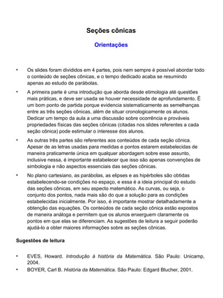 Os slides foram divididos em 4 partes, pois nem sempre é possível abordar todo o conteúdo de seções cônicas, e o tempo dedicado acaba se resumindo apenas ao estudo de parábolas. A primeira parte é uma introdução que aborda desde etimologia até questões mais práticas, e deve ser usada se houver necessidade de aprofundamento. É um bom ponto de partida porque evidencia sistematicamente as semelhanças entre as três seções cônicas, além de situar cronologicamente os alunos. Dedicar um tempo da aula a uma discussão sobre ocorrência e prováveis propriedades físicas das seções cônicas (citadas nos slides referentes a cada seção cônica) pode estimular o interesse dos alunos. As outras três partes são referentes aos conteúdos de cada seção cônica. Apesar de as letras usadas para medidas e pontos estarem estabelecidas de maneira praticamente única em qualquer abordagem sobre esse assunto, inclusive nessa, é importante estabelecer que isso são apenas convenções de simbologia e não aspectos essenciais das seções cônicas. No plano cartesiano, as parábolas, as elipses e as hipérboles são obtidas estabelecendo-se condições no espaço, e essa é a ideia principal do estudo das seções cônicas, em seu aspecto matemático. As curvas, ou seja, o conjunto dos pontos, nada mais são do que a solução para as condições estabelecidas inicialmente. Por isso, é importante mostrar detalhadamente a obtenção das equações. Os conteúdos de cada seção cônica estão expostos de maneira análoga e permitem que os alunos enxerguem claramente os pontos em que elas se diferenciam. As sugestões de leitura a seguir poderão ajudá-lo a obter maiores informações sobre as seções cônicas. Sugestões de leitura EVES, Howard.  Introdução à história da Matemática . São Paulo: Unicamp, 2004. BOYER, Carl B.  História da Matemática . São Paulo: Edgard Blucher, 2001. Seções cônicas Orientações 