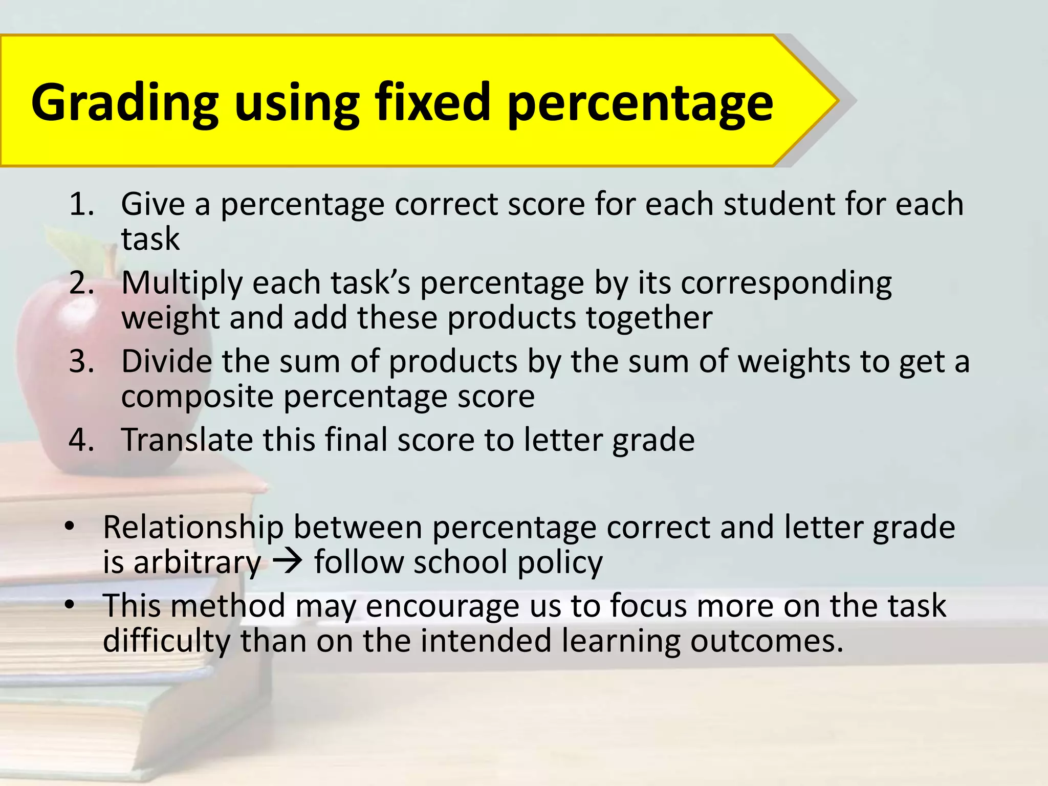 1. Give a percentage correct score for each student for each
task
2. Multiply each task’s percentage by its corresponding
weight and add these products together
3. Divide the sum of products by the sum of weights to get a
composite percentage score
4. Translate this final score to letter grade
• Relationship between percentage correct and letter grade
is arbitrary  follow school policy
• This method may encourage us to focus more on the task
difficulty than on the intended learning outcomes.
Grading using fixed percentage
 