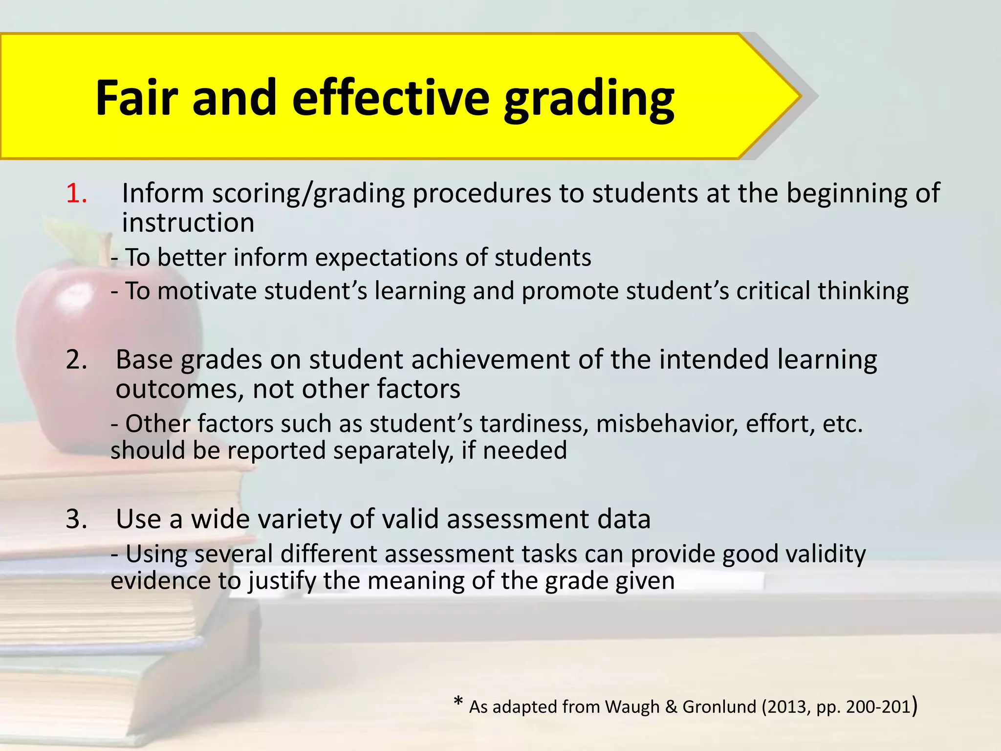 1. Inform scoring/grading procedures to students at the beginning of
instruction
- To better inform expectations of students
- To motivate student’s learning and promote student’s critical thinking
2. Base grades on student achievement of the intended learning
outcomes, not other factors
- Other factors such as student’s tardiness, misbehavior, effort, etc.
should be reported separately, if needed
3. Use a wide variety of valid assessment data
- Using several different assessment tasks can provide good validity
evidence to justify the meaning of the grade given
Fair and effective grading
* As adapted from Waugh & Gronlund (2013, pp. 200-201)
 