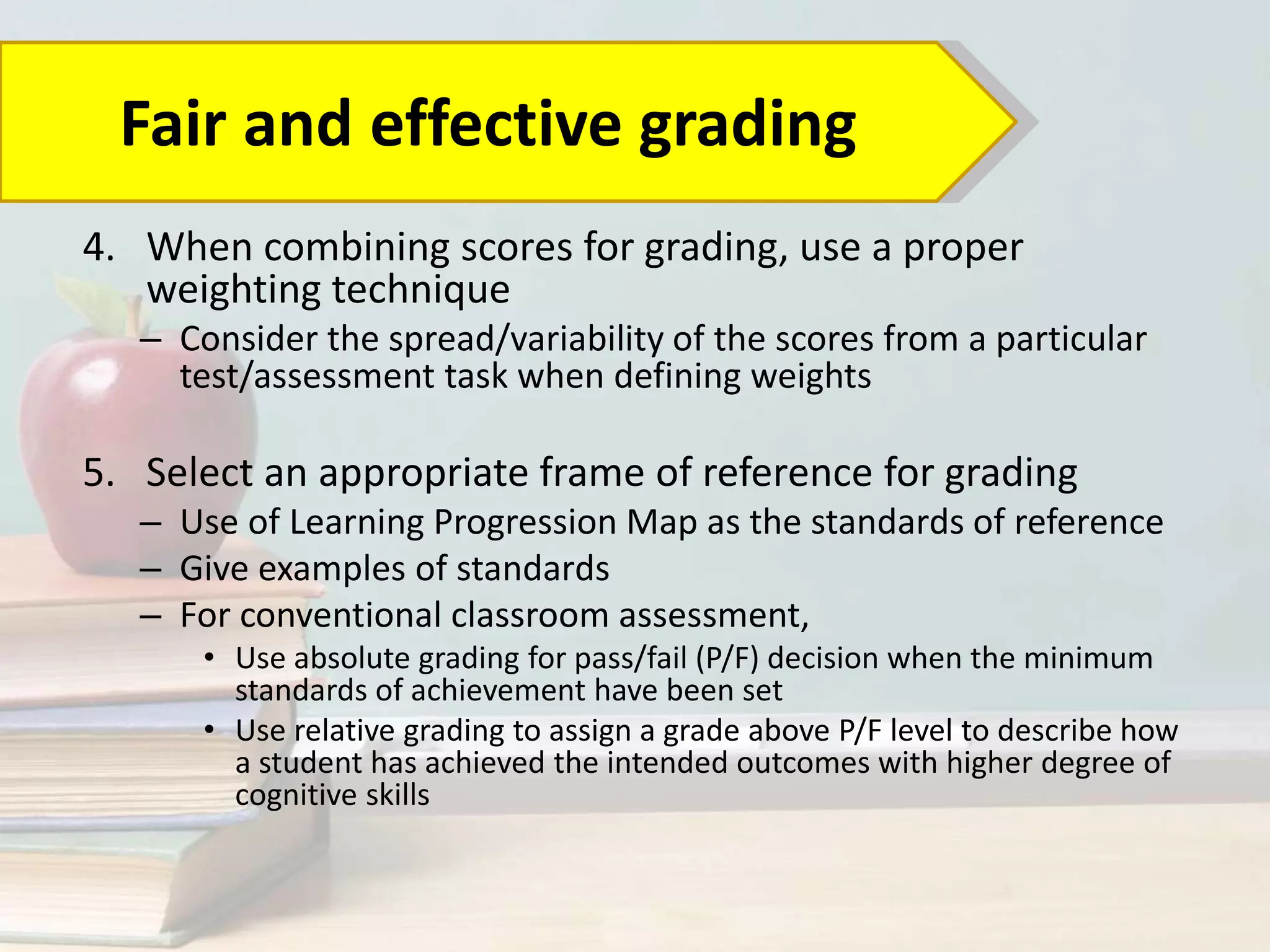 4. When combining scores for grading, use a proper
weighting technique
– Consider the spread/variability of the scores from a particular
test/assessment task when defining weights
5. Select an appropriate frame of reference for grading
– Use of Learning Progression Map as the standards of reference
– Give examples of standards
– For conventional classroom assessment,
• Use absolute grading for pass/fail (P/F) decision when the minimum
standards of achievement have been set
• Use relative grading to assign a grade above P/F level to describe how
a student has achieved the intended outcomes with higher degree of
cognitive skills
Fair and effective grading
 
