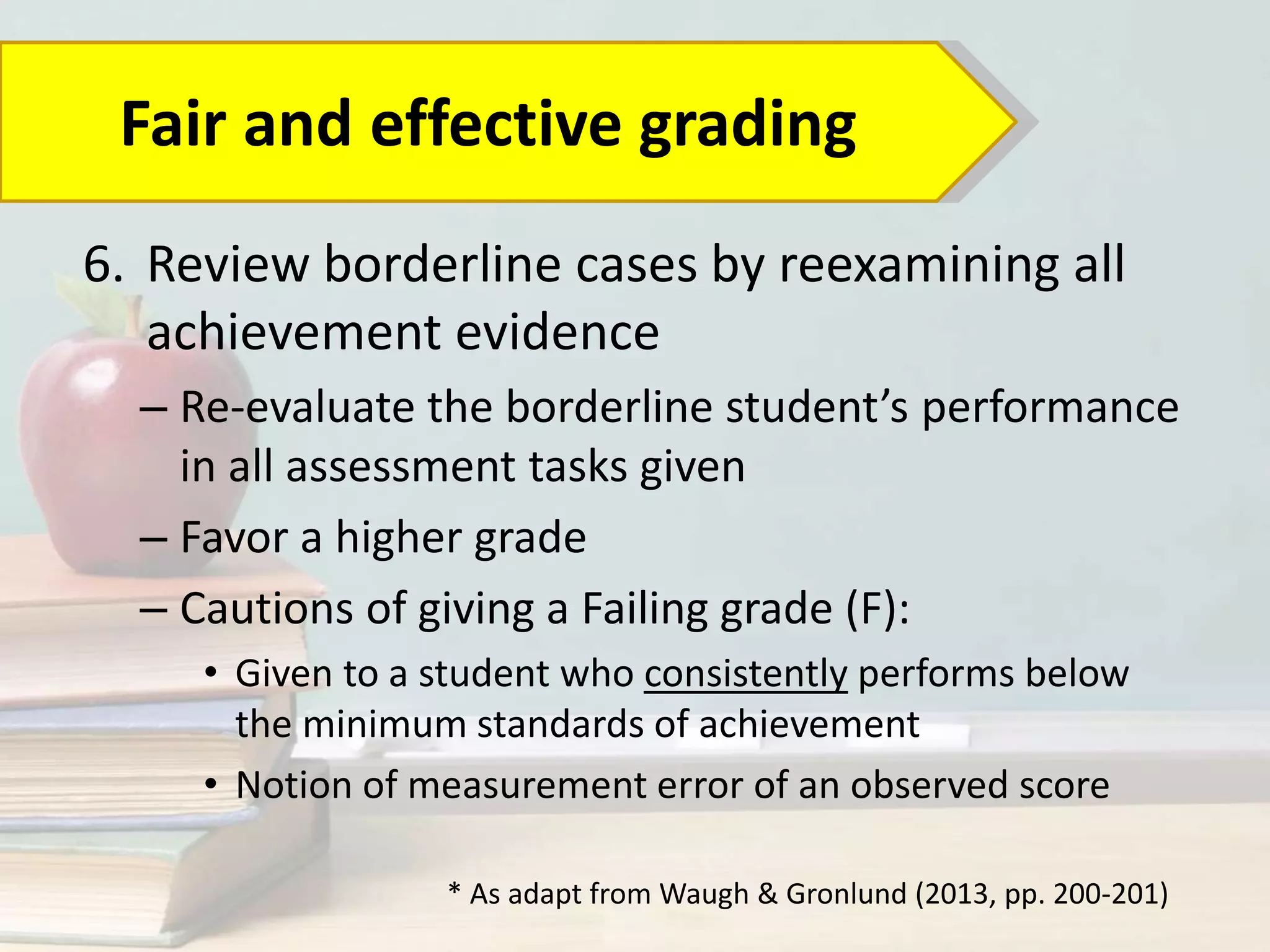 6. Review borderline cases by reexamining all
achievement evidence
– Re-evaluate the borderline student’s performance
in all assessment tasks given
– Favor a higher grade
– Cautions of giving a Failing grade (F):
• Given to a student who consistently performs below
the minimum standards of achievement
• Notion of measurement error of an observed score
Fair and effective grading
* As adapt from Waugh & Gronlund (2013, pp. 200-201)
 