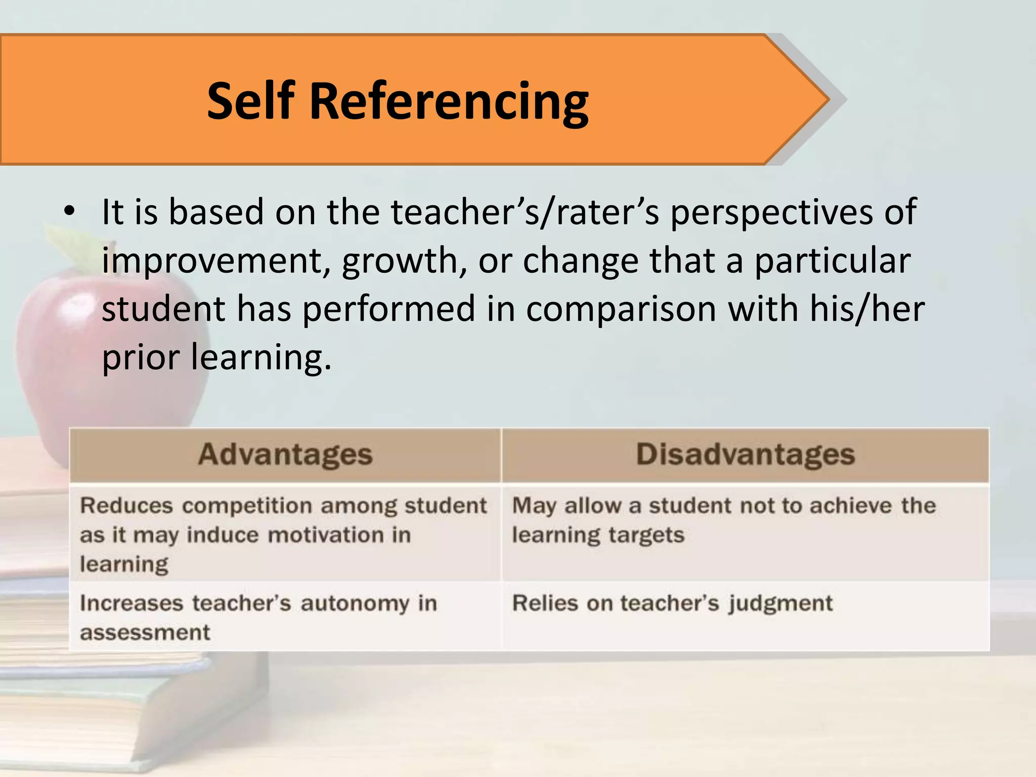 • It is based on the teacher’s/rater’s perspectives of
improvement, growth, or change that a particular
student has performed in comparison with his/her
prior learning.
Self Referencing
 