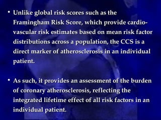 • Unlike global risk scores such as the
Unlike global risk scores such as the
Framingham Risk Score, which provide cardio-
Framingham Risk Score, which provide cardio-
vascular risk estimates based on mean risk factor
vascular risk estimates based on mean risk factor
distributions across a population, the CCS is a
distributions across a population, the CCS is a
direct marker of atherosclerosis in an individual
direct marker of atherosclerosis in an individual
patient.
patient.
• As such, it provides an assessment of the burden
As such, it provides an assessment of the burden
of coronary atherosclerosis, reflecting the
of coronary atherosclerosis, reflecting the
integrated lifetime effect of all risk factors in an
integrated lifetime effect of all risk factors in an
individual patient.
individual patient.
 