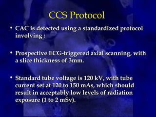CCS Protocol
• CAC is detected using a standardized protocol
CAC is detected using a standardized protocol
involving :
involving :
• Prospective ECG-triggered axial scanning, with
Prospective ECG-triggered axial scanning, with
a slice thickness of 3mm.
a slice thickness of 3mm.
• Standard tube voltage is 120 kV, with tube
Standard tube voltage is 120 kV, with tube
current set at 120 to 150 mAs, which should
current set at 120 to 150 mAs, which should
result in acceptably low levels of radiation
result in acceptably low levels of radiation
exposure (1 to 2 mSv).
exposure (1 to 2 mSv).
 
