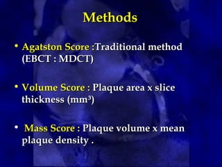 Methods
Methods
• Agatston Score :
Agatston Score :Traditional method
Traditional method
(EBCT : MDCT)
(EBCT : MDCT)
• Volume Score :
Volume Score : Plaque area x slice
Plaque area x slice
thickness (mm
thickness (mm³
³)
)
• Mass Score :
Mass Score : Plaque volume x mean
Plaque volume x mean
plaque density .
plaque density .
 