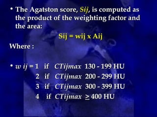 • The Agatston score, Sij, is computed as
the product of the weighting factor and
the area:
Sij = wij x Aij
Where :
• w ij = 1 if CTijmax 130 - 199 HU
2 if CTijmax 200 - 299 HU
3 if CTijmax 300 - 399 HU
4 if CTijmax > 400 HU
 