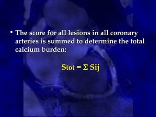 • The score for all lesions in all coronary
arteries is summed to determine the total
calcium burden:
Stot =  Sij
 