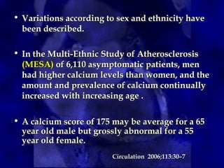 • Variations according to sex and ethnicity have
Variations according to sex and ethnicity have
been described.
been described.
• In the Multi-Ethnic Study of Atherosclerosis
In the Multi-Ethnic Study of Atherosclerosis
(MESA)
(MESA) of 6,110 asymptomatic patients, men
of 6,110 asymptomatic patients, men
had higher calcium levels than women, and the
had higher calcium levels than women, and the
amount and prevalence of calcium continually
amount and prevalence of calcium continually
increased with increasing age .
increased with increasing age .
• A calcium score of 175 may be average for a 65
A calcium score of 175 may be average for a 65
year old male but grossly abnormal for a 55
year old male but grossly abnormal for a 55
year old female.
year old female.
Circulation 2006;113:30–7
Circulation 2006;113:30–7
 