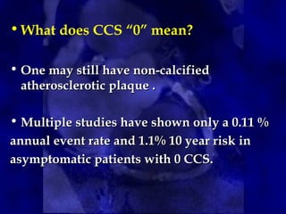 •What does CCS “0” mean?
• One may still have non-calcified
One may still have non-calcified
atherosclerotic plaque .
atherosclerotic plaque .
• Multiple studies have shown only a 0.11 %
Multiple studies have shown only a 0.11 %
annual event rate and 1.1% 10 year risk in
annual event rate and 1.1% 10 year risk in
asymptomatic patients with 0 CCS.
asymptomatic patients with 0 CCS.
 