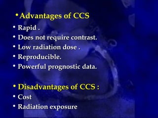 •Advantages of CCS
• Rapid .
Rapid .
• Does not require contrast.
Does not require contrast.
• Low radiation dose .
Low radiation dose .
• Reproducible.
Reproducible.
• Powerful prognostic data.
Powerful prognostic data.
• Disadvantages of CCS :
Disadvantages of CCS :
• Cost
Cost
• Radiation exposure
Radiation exposure
 