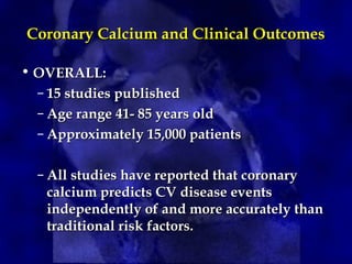 Coronary Calcium and Clinical Outcomes
Coronary Calcium and Clinical Outcomes
• OVERALL:
OVERALL:
– 15 studies published
15 studies published
– Age range 41- 85 years old
Age range 41- 85 years old
– Approximately 15,000 patients
Approximately 15,000 patients
– All studies have reported that coronary
All studies have reported that coronary
calcium predicts CV disease events
calcium predicts CV disease events
independently of and more accurately than
independently of and more accurately than
traditional risk factors.
traditional risk factors.
 