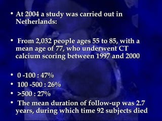 • At 2004 a study was carried out in
At 2004 a study was carried out in
Netherlands:
Netherlands:
• From 2,032 people ages 55 to 85, with a
From 2,032 people ages 55 to 85, with a
mean age of 77, who underwent CT
mean age of 77, who underwent CT
calcium scoring between 1997 and 2000
calcium scoring between 1997 and 2000
• 0 -100 : 47%
0 -100 : 47%
• 100 -500 : 26%
100 -500 : 26%
• >500 : 27%
>500 : 27%
• The mean duration of follow-up was 2.7
The mean duration of follow-up was 2.7
years, during which time 92 subjects died
years, during which time 92 subjects died
 