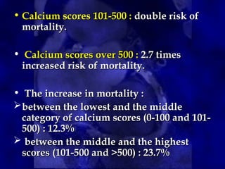 • Calcium scores 101-500 :
Calcium scores 101-500 : double risk of
double risk of
mortality.
mortality.
• Calcium scores over 500 :
Calcium scores over 500 : 2.7 times
2.7 times
increased risk of mortality.
increased risk of mortality.
• The increase in mortality :
The increase in mortality :
between the lowest and the middle
between the lowest and the middle
category of calcium scores (0-100 and 101-
category of calcium scores (0-100 and 101-
500) : 12.3%
500) : 12.3%
 between the middle and the highest
between the middle and the highest
scores (101-500 and >500) : 23.7%
scores (101-500 and >500) : 23.7%
 
