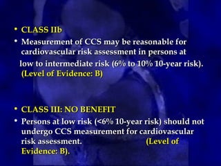 • CLASS IIb
CLASS IIb
• Measurement of CCS may be reasonable for
Measurement of CCS may be reasonable for
cardiovascular risk assessment in persons at
cardiovascular risk assessment in persons at
low to intermediate risk (6% to 10% 10-year risk).
low to intermediate risk (6% to 10% 10-year risk).
(Level of Evidence: B)
(Level of Evidence: B)
• CLASS III: NO BENEFIT
CLASS III: NO BENEFIT
• Persons at low risk (<6% 10-year risk) should not
Persons at low risk (<6% 10-year risk) should not
undergo CCS measurement for cardiovascular
undergo CCS measurement for cardiovascular
risk assessment.
risk assessment. (Level of
(Level of
Evidence: B).
Evidence: B).
 