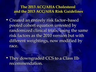 The 2013 ACC/AHA Cholesterol
The 2013 ACC/AHA Cholesterol
and the 2013 ACC/AHA Risk Guidelines
and the 2013 ACC/AHA Risk Guidelines
• Created an entirely risk factor–based
Created an entirely risk factor–based
pooled cohort equation untested by
pooled cohort equation untested by
randomized clinical trials, using the same
randomized clinical trials, using the same
risk factors as the 2010 version but with
risk factors as the 2010 version but with
different weightings, now modified by
different weightings, now modified by
race.
race.
• They downgraded CCS to a Class IIb
They downgraded CCS to a Class IIb
recommendation.
recommendation.
 