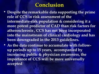 Conclusion
Conclusion
• Despite the remarkable data supporting the prime
role of CCS in risk assessment of the
intermediate-risk population & considering it a
more potent predictor of CAD than risk factors for
atherosclerosis , CCS has not been incorporated
into the mainstream of clinical cardiology and has
been downgraded in the 2013 guidelines.
• As the data continue to accumulate with follow-
up periods up to 15 years, accompanied by
increasing public & physician awareness, the
importance of CCS will be more universally
accepted
 