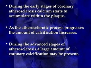 • During the early stages of coronary
During the early stages of coronary
atherosclerosis calcium starts to
atherosclerosis calcium starts to
accumulate within the plaque.
accumulate within the plaque.
• As the atherosclerotic process progresses
As the atherosclerotic process progresses
the amount of calcification increases.
the amount of calcification increases.
• During the advanced stages of
During the advanced stages of
atherosclerosis a large amount of
atherosclerosis a large amount of
coronary calcification may be present.
coronary calcification may be present.
 