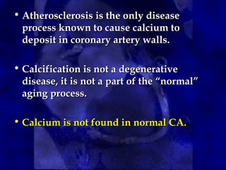 • Atherosclerosis is the only disease
Atherosclerosis is the only disease
process known to cause calcium to
process known to cause calcium to
deposit in coronary artery walls.
deposit in coronary artery walls.
• Calcification is not a degenerative
Calcification is not a degenerative
disease, it is not a part of the “normal”
disease, it is not a part of the “normal”
aging process.
aging process.
• Calcium is not found in normal CA.
Calcium is not found in normal CA.
 