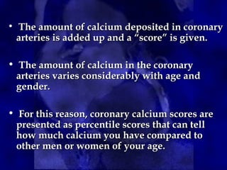 • The amount of calcium deposited in coronary
The amount of calcium deposited in coronary
arteries is added up and a “score” is given.
arteries is added up and a “score” is given.
• The amount of calcium in the coronary
The amount of calcium in the coronary
arteries varies considerably with age and
arteries varies considerably with age and
gender.
gender.
• For this reason, coronary calcium scores are
For this reason, coronary calcium scores are
presented as percentile scores that can tell
presented as percentile scores that can tell
how much calcium you have compared to
how much calcium you have compared to
other men or women of your age.
other men or women of your age.
 