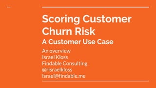Scoring Customer
Churn Risk
A Customer Use Case
An overview
Israel Kloss
Findable Consulting
@risraelkloss
Israel@findable.me
 