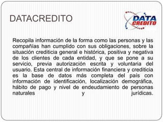 DATACREDITO
Recopila información de la forma como las personas y las
compañías han cumplido con sus obligaciones, sobre la
situación crediticia general e histórica, positiva y negativa
de los clientes de cada entidad, y que se pone a su
servicio, previa autorización escrita y voluntaria del
usuario. Esta central de información financiera y crediticia
es la base de datos más completa del país con
información de identificación, localización demográfica,
hábito de pago y nivel de endeudamiento de personas
naturales y jurídicas.
 