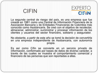 CIFIN
La segunda central de riesgo del país, es una empresa que fue
creada en 1981 como una Central de Información Financiera de la
Asociación Bancaria y de Entidades Financieras de Colombia más
conocida como Asobancaria. Se creó con el objetivo de recolectar,
almacenar, administrar, suministrar y procesar información de los
clientes y usuarios del sector financiero, solidario y asegurador.
No obstante, a partir de este año se tomó la decisión de convertirla
en una empresa independiente de Asobancaria, con autonomía
propia.
Es así como Cifin se convierte en un servicio privado de
información, conformado por bases de datos de diverso carácter, a
través de las cuales se muestra el comportamiento comercial y
financiero de las personas que son reportadas a ellas.
 