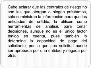 Cabe aclarar que las centrales de riesgo no
son las que otorgan o niegan préstamos,
sólo suministran la información para que las
entidades de crédito, la utilicen como
herramientas de análisis para tomar
decisiones, aunque no es el único factor
tenido en cuenta, pues también lo
determina la capacidad de pago del
solicitante, por lo que una solicitud puede
ser aprobada por una entidad y negada por
otra.
 