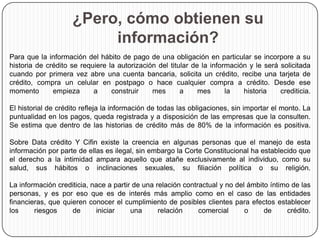 ¿Pero, cómo obtienen su
información?
Para que la información del hábito de pago de una obligación en particular se incorpore a su
historia de crédito se requiere la autorización del titular de la información y le será solicitada
cuando por primera vez abre una cuenta bancaria, solicita un crédito, recibe una tarjeta de
crédito, compra un celular en postpago o hace cualquier compra a crédito. Desde ese
momento empieza a construir mes a mes la historia crediticia.
El historial de crédito refleja la información de todas las obligaciones, sin importar el monto. La
puntualidad en los pagos, queda registrada y a disposición de las empresas que la consulten.
Se estima que dentro de las historias de crédito más de 80% de la información es positiva.
Sobre Data crédito Y Cifin existe la creencia en algunas personas que el manejo de esta
información por parte de ellas es ilegal, sin embargo la Corte Constitucional ha establecido que
el derecho a la intimidad ampara aquello que atañe exclusivamente al individuo, como su
salud, sus hábitos o inclinaciones sexuales, su filiación política o su religión.
La información crediticia, nace a partir de una relación contractual y no del ámbito íntimo de las
personas, y es por eso que es de interés más amplio como en el caso de las entidades
financieras, que quieren conocer el cumplimiento de posibles clientes para efectos establecer
los riesgos de iniciar una relación comercial o de crédito.
 
