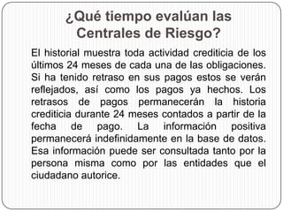 ¿Qué tiempo evalúan las
Centrales de Riesgo?
El historial muestra toda actividad crediticia de los
últimos 24 meses de cada una de las obligaciones.
Si ha tenido retraso en sus pagos estos se verán
reflejados, así como los pagos ya hechos. Los
retrasos de pagos permanecerán la historia
crediticia durante 24 meses contados a partir de la
fecha de pago. La información positiva
permanecerá indefinidamente en la base de datos.
Esa información puede ser consultada tanto por la
persona misma como por las entidades que el
ciudadano autorice.
 