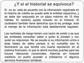 ¿Y si el historial se equivoca?
Si no se está de acuerdo con la información registrada en
la historia de crédito se puede ante la entidad respectiva, y
se debe dar respuesta en un plazo máximo de 15 días
hábiles. El reclamo queda incluido en el historial. El
ciudadano también tiene derechos que la ley protege, toda
el manejo de la información está debidamente regulado.
Las centrales de riesgo tienen una razón de existir y es que
las entidades necesitan saber a quién le prestan y con
quién se relacionan. No se asuste si su información entra a
esas bases de datos porque si es cumplido eso lo
favorecerá ya que tendrá una buena reputación en el
sistema financiero, lo que le abrirá muchas puertas para las
futuras relaciones comerciales. Además sin historial
crediticio no podrá acceder a préstamos ni algunos
servicios financieros similares.
 