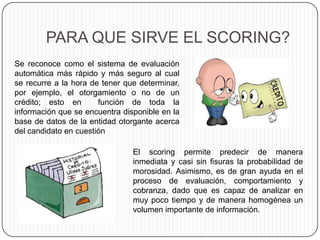 PARA QUE SIRVE EL SCORING?
Se reconoce como el sistema de evaluación
automática más rápido y más seguro al cual
se recurre a la hora de tener que determinar,
por ejemplo, el otorgamiento o no de un
crédito; esto en función de toda la
información que se encuentra disponible en la
base de datos de la entidad otorgante acerca
del candidato en cuestión
El scoring permite predecir de manera
inmediata y casi sin fisuras la probabilidad de
morosidad. Asimismo, es de gran ayuda en el
proceso de evaluación, comportamiento y
cobranza, dado que es capaz de analizar en
muy poco tiempo y de manera homogénea un
volumen importante de información.
 