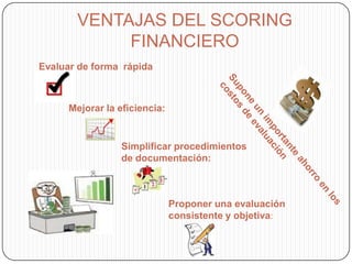 VENTAJAS DEL SCORING
FINANCIERO
Evaluar de forma rápida
Mejorar la eficiencia:
Simplificar procedimientos
de documentación:
Proponer una evaluación
consistente y objetiva:
 