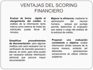 VENTAJAS DEL SCORING
FINANCIERO
Evaluar de forma rápida el
otorgamiento del crédito: el
análisis de la información tanto
interna como externa de todas las
solicitudes puede llevar 30
minutos.
Mejorar la eficiencia: mediante la
optimización del recurso
humano, porque por puntaje
permite determinar el evaluador
que estará a cargo del análisis de
la solicitud de crédito.
Simplificar procedimientos
de documentación: para algunos
créditos solo será necesario con la
verificación de domicilio personal o
laboral, en tanto, para otros puede
ser necesario solicitar información
adicional que procure mayor
documentación.
Proponer una evaluación
consistente y objetiva: evalúa
información similar siempre de la
misma manera, evitando así
diferentes apreciaciones
consecuencia de utilizar criterios
subjetivos
 