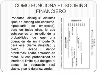 COMO FUNCIONA EL SCORING
FINANCIERO
Podemos distinguir distintos
tipos de scoring (de consumo,
hipotecario, de empresas),
pero en todos ellos, lo que
subyace es un estudio de la
probabilidad de que una
operación de un importe X,
para ese cliente (finalidad y
plazo) acabe dando
problemas; acabe entrando en
mora. Si esa probabilidad es
inferior al limite que designe el
banco, la operación será
viable, y se le dará luz verde.
 
