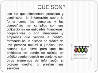 QUE SON?
son las que almacenan, procesan y
suministran la información sobre la
forma como las personas y las
compañías han cumplido con sus
obligaciones en entidades financieras,
cooperativas o con almacenes y
empresas que venden a crédito,
formando así la historia de crédito de
una persona natural o jurídica. Una
historia que sirve para que las
entidades en donde se solicita un
crédito puedan decidir en conjunto con
otros elementos de información si
otorgan crédito o prestan sus
servicios.
 