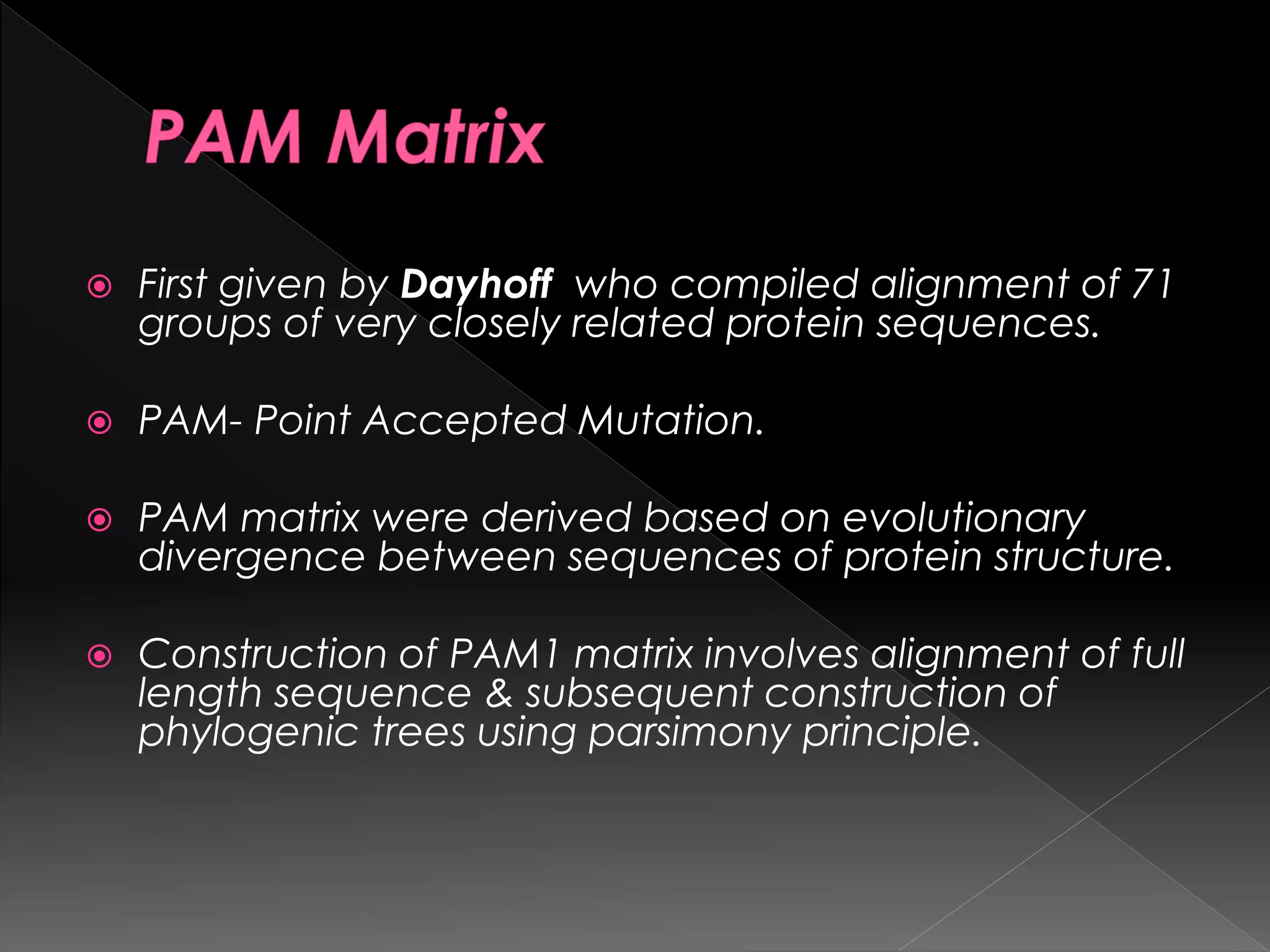  First given by Dayhoff who compiled alignment of 71
groups of very closely related protein sequences.
 PAM- Point Accepted Mutation.
 PAM matrix were derived based on evolutionary
divergence between sequences of protein structure.
 Construction of PAM1 matrix involves alignment of full
length sequence & subsequent construction of
phylogenic trees using parsimony principle.
 
