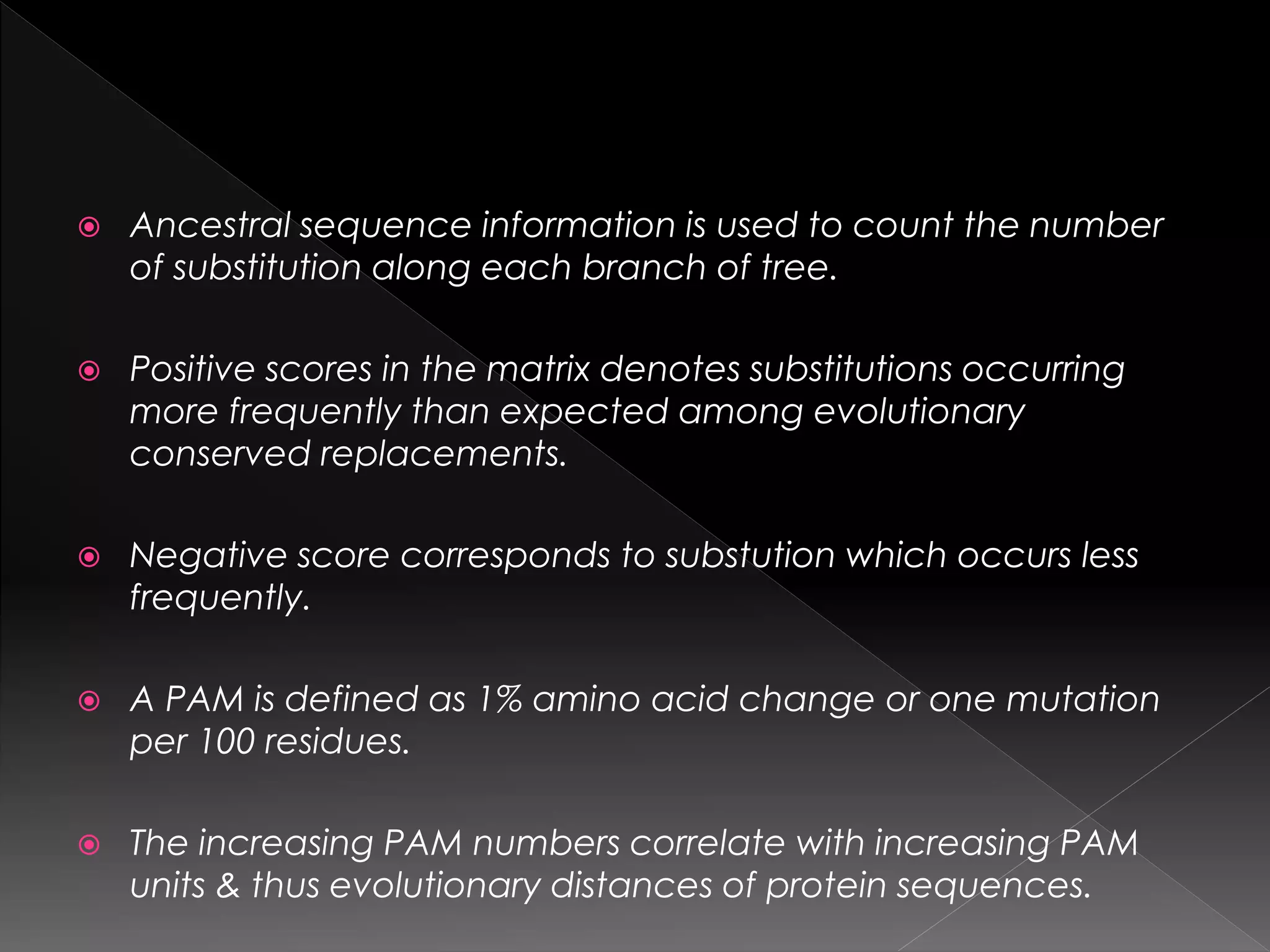  Ancestral sequence information is used to count the number
of substitution along each branch of tree.
 Positive scores in the matrix denotes substitutions occurring
more frequently than expected among evolutionary
conserved replacements.
 Negative score corresponds to substution which occurs less
frequently.
 A PAM is defined as 1% amino acid change or one mutation
per 100 residues.
 The increasing PAM numbers correlate with increasing PAM
units & thus evolutionary distances of protein sequences.
 