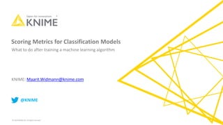© 2019 KNIME AG. All rights reserved.
Scoring Metrics for Classification Models
KNIME: Maarit.Widmann@knime.com
@KNIME
What to do after training a machine learning algorithm
 
