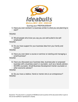 Scoring your PREPENUERSHIP
1) Have you ever worked in a business similar to what you are planning to
start?
YES/NO
2) Would people who know you say you are well-suited to be selfemployed?
YES/NO
3) Do you have support for your business idea from your family and
friends?
YES/NO
4) Have you ever taken a course or seminar on starting and managing a
small business?
YES/NO
5) Have you discussed your business idea, business plan or proposed
business with a business coach or counselor, such as a faculty advisor,
SCORE counselor, Small Business Development Center counselor or
other economic advisor?
YES/NO
6) Do you have a relative, friend or mentor who is an entrepreneur?
YES/NO

Disclaimer: This document is a property of IDEABULLS and no portion of this document either in part or
full can be modified or reproduced in anyway.

 