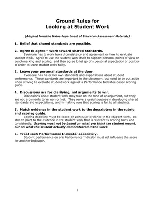 Ground Rules for 
Looking at Student Work 
(Adapted from the Maine Department of Education Assessment Materials) 
1. Belief that shared standards are possible. 
2. Agree to agree – work toward shared standards. 
Everyone has to work toward consistency and agreement on how to evaluate 
student work. Agree to use the student work itself to support personal points of view on 
benchmarking and scoring, and then agree to let go of a personal expectation or position 
in order to score student work fairly. 
3. Leave your personal standards at the door. 
Everyone has his or her own standards and expectations about student 
performance. These standards are important in the classroom, but need to be put aside 
when striving to evaluate student work against a Performance Indicator-based scoring 
guide. 
4. Discussions are for clarifying, not arguments to win. 
Discussions about student work may take on the tone of an argument, but they 
are not arguments to be won or lost. They serve a useful purpose in developing shared 
standards and expectations, and in making sure that scoring is fair to all students. 
5. Match evidence in the student work to the descriptors in the rubric 
and scoring guide. 
Scoring decisions must be based on particular evidence in the student work. Be 
able to point to the evidence in the student work that is relevant to scoring fairly and 
consistently. Scoring must not be based on what you think the student meant, 
but on what the student actually demonstrated in the work. 
6. Treat each Performance Indicator separately. 
Student performance on one Performance Indicator must not influence the score 
for another Indicator. 
1 
 