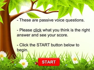 - These are passive voice questions. 
- Please click what you think is the right 
answer and see your score. 
- Click the START button below to 
begin. 
SSTTAARRTT 
 