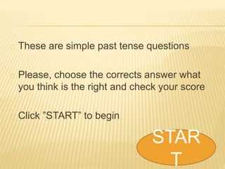 These are simple past tense questions 
Please, choose the corrects answer what 
you think is the right and check your score 
Click ”START” to begin 
STAR 
T 
 